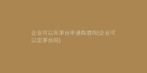 企业可以向茅台申请购酒吗(企业可以定茅台吗)
