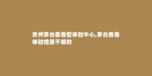贵州茅台酱香型体验中心,茅台酱香体验馆是干嘛的