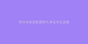 茅台专卖店取酒技巧,茅台专买店酒
