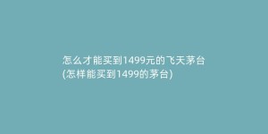 怎么才能买到1499元的飞天茅台(怎样能买到1499的茅台)