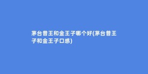 茅台普王和金王子哪个好(茅台普王子和金王子口感)