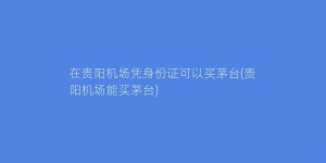 在贵阳机场凭身份证可以买茅台(贵阳机场能买茅台)
