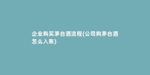 企业购买茅台酒流程(公司购茅台酒怎么入账)