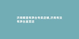 济南哪里有茅台专卖店铺,济南有没有茅台直营店