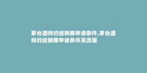 茅台酒特约经销商申请条件,茅台酒特约经销商申请条件及流程
