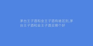 茅台王子酒和金王子酒有啥区别,茅台王子酒和金王子酒买哪个好