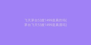 飞天茅台53度1499是真的吗(茅台飞天53度1499是真酒吗)