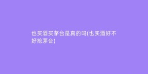 也买酒买茅台是真的吗(也买酒好不好抢茅台)