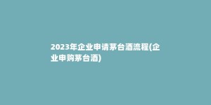 2023年企业申请茅台酒流程(企业申购茅台酒)