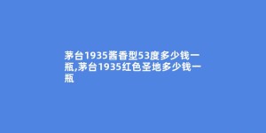 茅台1935酱香型53度多少钱一瓶,茅台1935红色圣地多少钱一瓶