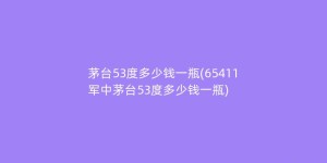 茅台53度多少钱一瓶(65411军中茅台53度多少钱一瓶)