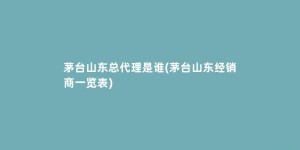茅台山东总代理是谁(茅台山东经销商一览表)