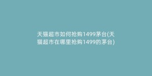 天猫超市如何抢购1499茅台(天猫超市在哪里抢购1499的茅台)