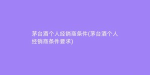 茅台酒个人经销商条件(茅台酒个人经销商条件要求)