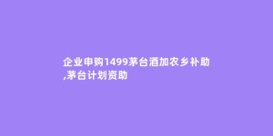 企业申购1499茅台酒加农乡补助,茅台计划资助