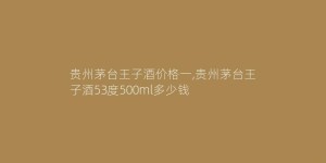 贵州茅台王子酒价格一,贵州茅台王子酒53度500ml多少钱