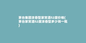 茅台集团浓香型家常酒52度价格(茅台家常酒52度浓香型多少钱一瓶)