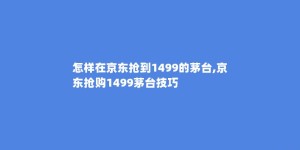怎样在京东抢到1499的茅台,京东抢购1499茅台技巧