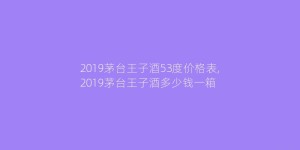2019茅台王子酒53度价格表,2019茅台王子酒多少钱一箱