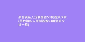 茅台镇私人定制酱香53度酒多少钱(茅台镇私人定制酱香53度酒多少钱一箱)