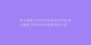 茅台酱香万家共享加盟电话号码,茅台酱香万家共享加盟费用多少钱