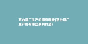 茅台酒厂生产的酒有哪些(茅台酒厂生产的有哪些系列的酒)