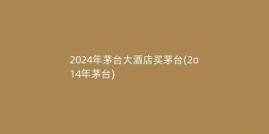2024年茅台大酒店买茅台(2o14年茅台)