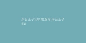 茅台王子53价格查询(茅台王子 53)