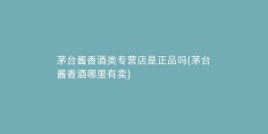 茅台酱香酒类专营店是正品吗(茅台酱香酒哪里有卖)