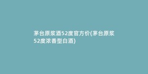 茅台原浆酒52度官方价(茅台原浆52度浓香型白酒)