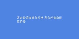 茅台经销商拿货价格,茅台经销商进货价格