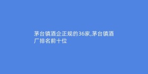 茅台镇酒企正规的36家,茅台镇酒厂排名前十位