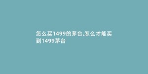 怎么买1499的茅台,怎么才能买到1499茅台