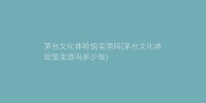 茅台文化体验馆卖酒吗(茅台文化体验馆卖酒吗多少钱)
