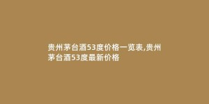 贵州茅台酒53度价格一览表,贵州茅台酒53度最新价格