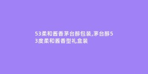 53柔和酱香茅台醇包装,茅台醇53度柔和酱香型礼盒装