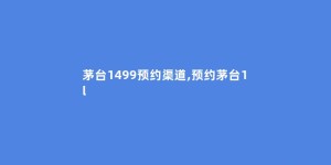 茅台1499预约渠道,预约茅台1l