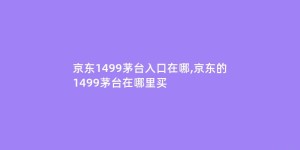 京东1499茅台入口在哪,京东的1499茅台在哪里买