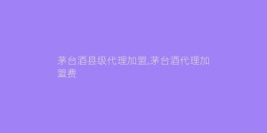 茅台酒县级代理加盟,茅台酒代理加盟费