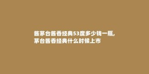 酱茅台酱香经典53度多少钱一瓶,茅台酱香经典什么时候上市
