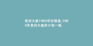 贵州大曲1985年价格表,1985年贵州大曲多少钱一瓶