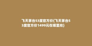 飞天茅台53度官方价(飞天茅台53度官方价1499元在哪里抢)