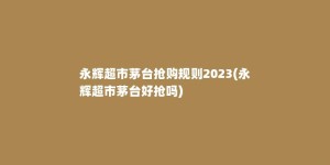 永辉超市茅台抢购规则2023(永辉超市茅台好抢吗)