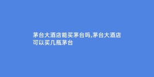 茅台大酒店能买茅台吗,茅台大酒店可以买几瓶茅台