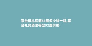 茅台镇礼宾酒53度多少钱一瓶,茅台礼宾酒浓香型52度价格