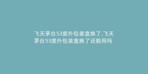飞天茅台53度外包装盒换了,飞天茅台53度外包装盒换了还能用吗