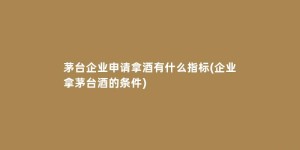 茅台企业申请拿酒有什么指标(企业拿茅台酒的条件)