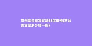 贵州茅台贵宾宴酒53度价格(茅台贵宾宴多少钱一瓶)