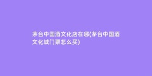 茅台中国酒文化店在哪(茅台中国酒文化城门票怎么买)