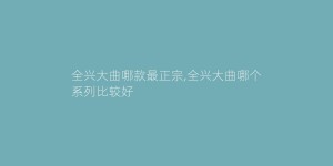 全兴大曲哪款最正宗,全兴大曲哪个系列比较好